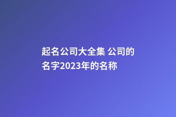 起名公司大全集 公司的名字2023年的名称-第1张-公司起名-玄机派